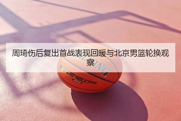 周琦伤后复出首战表现回暖与北京男篮轮换观察
