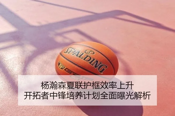 杨瀚森夏联护框效率上升 开拓者中锋培养计划全面曝光解析
