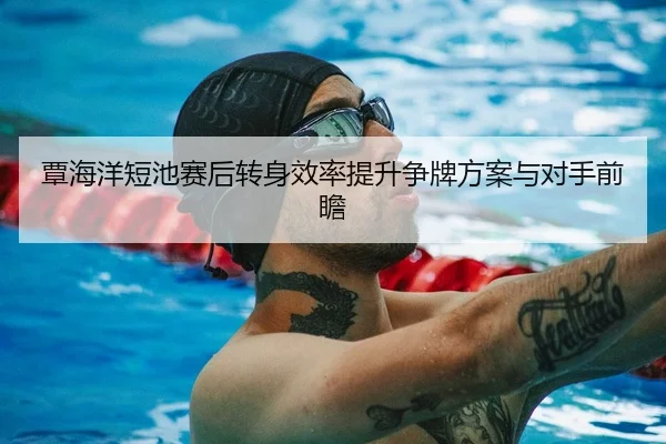 覃海洋短池赛后转身效率提升争牌方案与对手前瞻