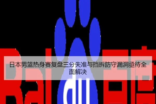 日本男篮热身赛复盘三分失准与挡拆防守漏洞亟待全面解决