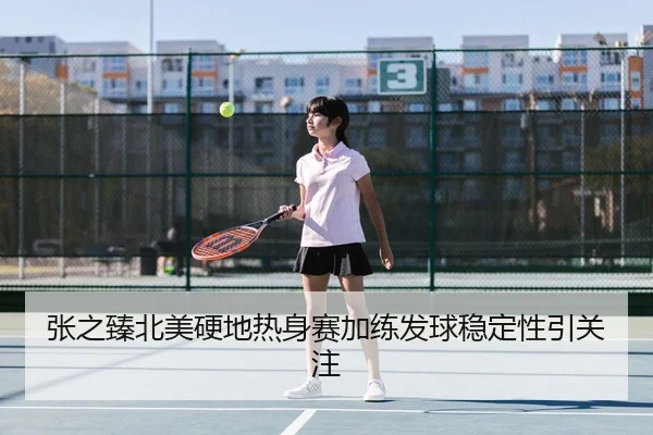 张之臻北美硬地热身赛加练发球稳定性引关注